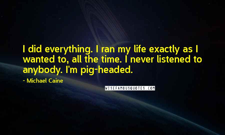 Michael Caine Quotes: I did everything. I ran my life exactly as I wanted to, all the time. I never listened to anybody. I'm pig-headed.