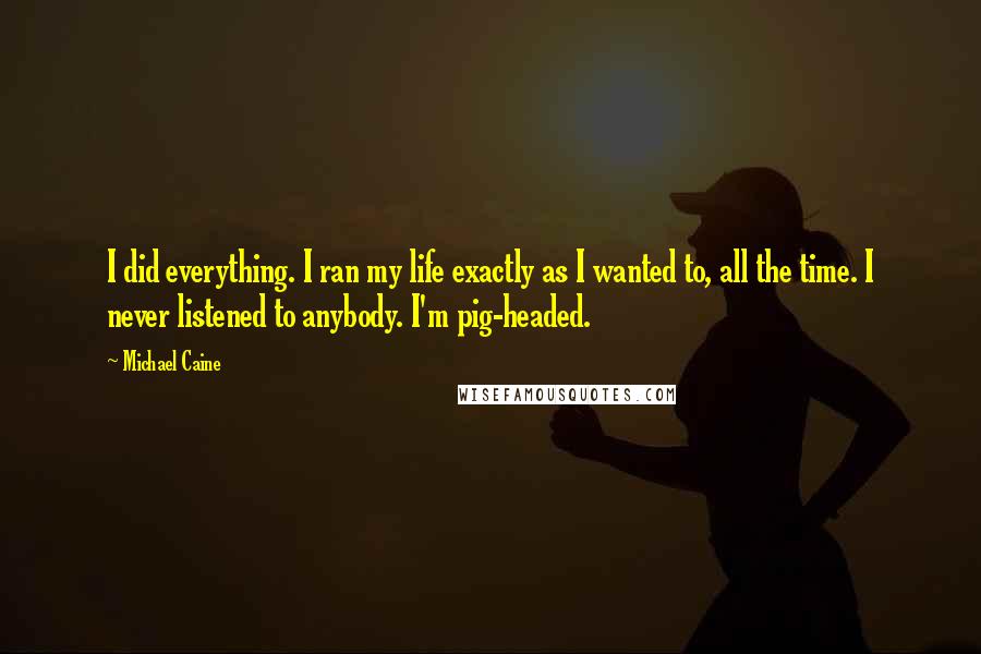 Michael Caine Quotes: I did everything. I ran my life exactly as I wanted to, all the time. I never listened to anybody. I'm pig-headed.