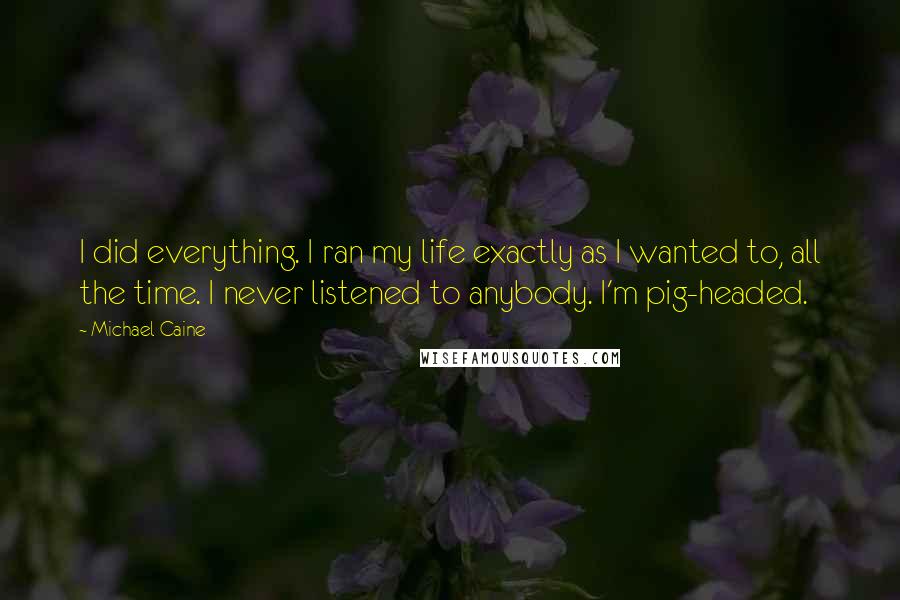 Michael Caine Quotes: I did everything. I ran my life exactly as I wanted to, all the time. I never listened to anybody. I'm pig-headed.