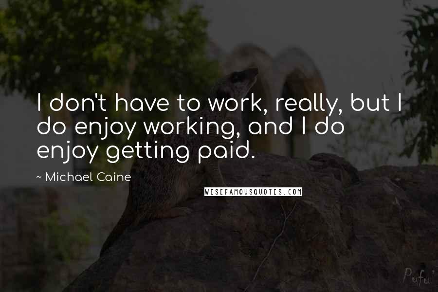 Michael Caine Quotes: I don't have to work, really, but I do enjoy working, and I do enjoy getting paid.