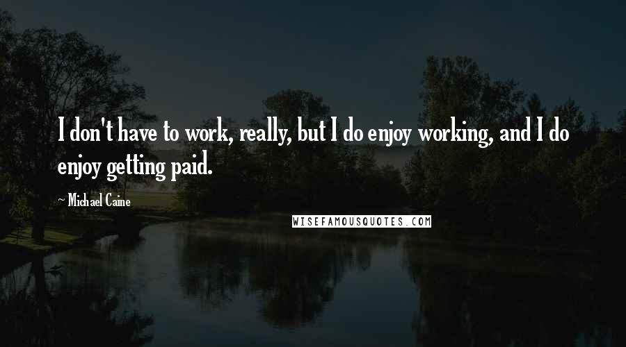 Michael Caine Quotes: I don't have to work, really, but I do enjoy working, and I do enjoy getting paid.