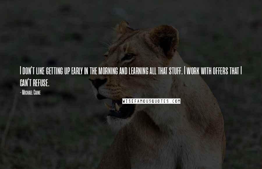 Michael Caine Quotes: I don't like getting up early in the morning and learning all that stuff. I work with offers that I can't refuse.
