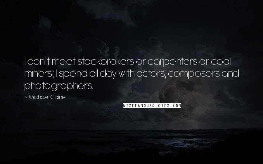 Michael Caine Quotes: I don't meet stockbrokers or carpenters or coal miners; I spend all day with actors, composers and photographers.