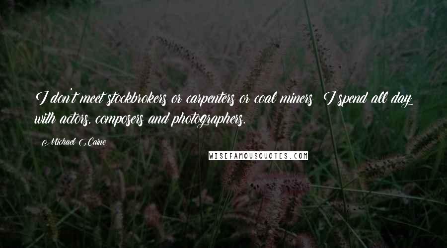 Michael Caine Quotes: I don't meet stockbrokers or carpenters or coal miners; I spend all day with actors, composers and photographers.