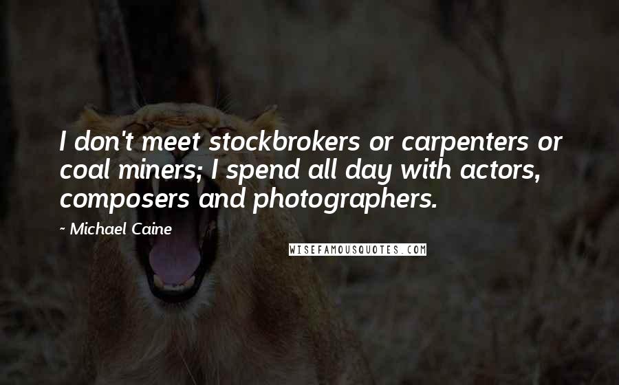 Michael Caine Quotes: I don't meet stockbrokers or carpenters or coal miners; I spend all day with actors, composers and photographers.