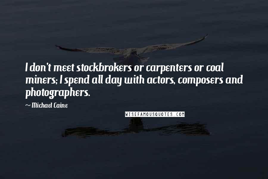 Michael Caine Quotes: I don't meet stockbrokers or carpenters or coal miners; I spend all day with actors, composers and photographers.