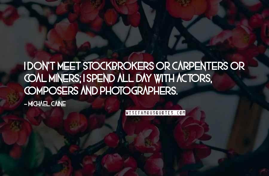 Michael Caine Quotes: I don't meet stockbrokers or carpenters or coal miners; I spend all day with actors, composers and photographers.