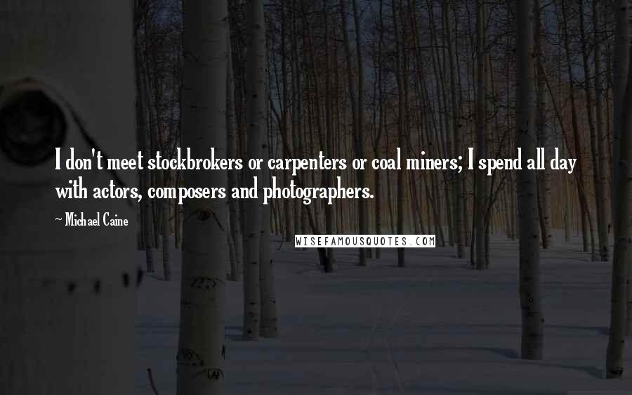 Michael Caine Quotes: I don't meet stockbrokers or carpenters or coal miners; I spend all day with actors, composers and photographers.