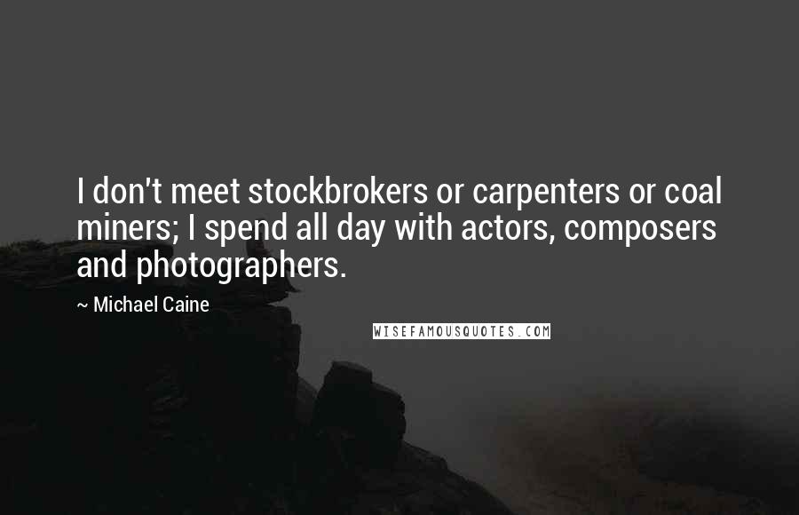 Michael Caine Quotes: I don't meet stockbrokers or carpenters or coal miners; I spend all day with actors, composers and photographers.