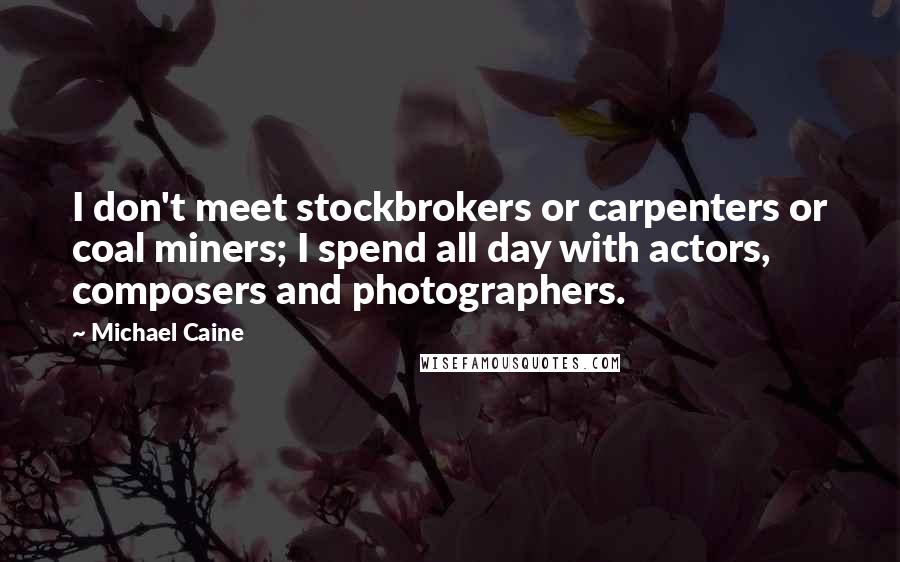 Michael Caine Quotes: I don't meet stockbrokers or carpenters or coal miners; I spend all day with actors, composers and photographers.