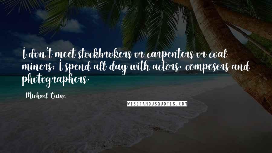 Michael Caine Quotes: I don't meet stockbrokers or carpenters or coal miners; I spend all day with actors, composers and photographers.