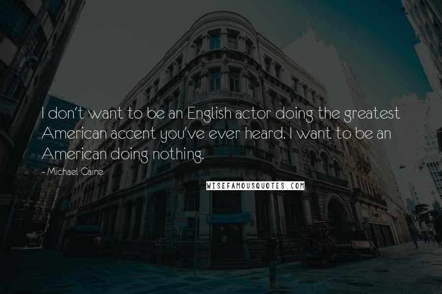 Michael Caine Quotes: I don't want to be an English actor doing the greatest American accent you've ever heard. I want to be an American doing nothing.