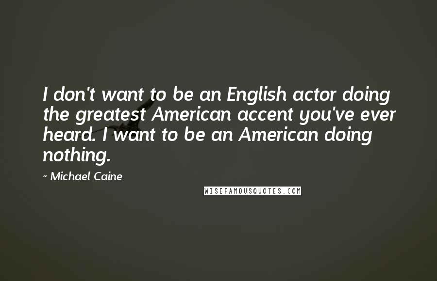 Michael Caine Quotes: I don't want to be an English actor doing the greatest American accent you've ever heard. I want to be an American doing nothing.