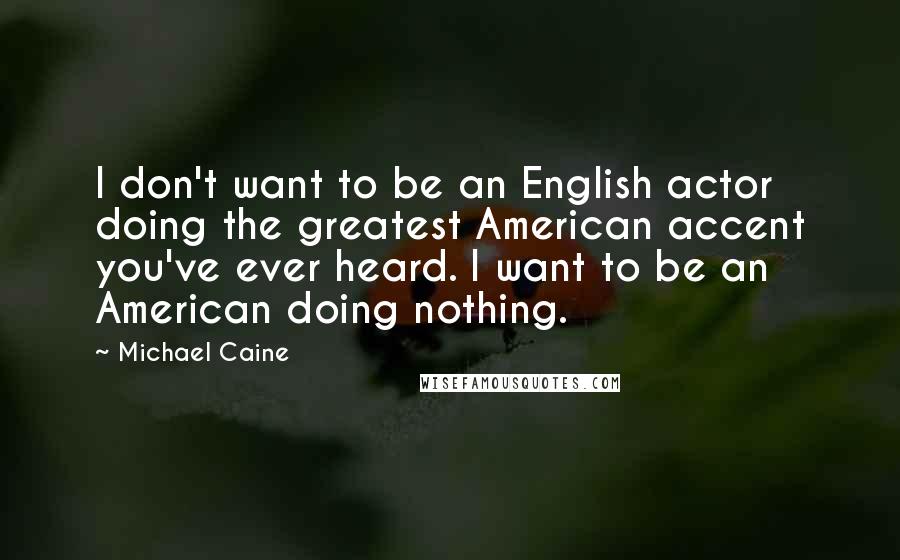 Michael Caine Quotes: I don't want to be an English actor doing the greatest American accent you've ever heard. I want to be an American doing nothing.