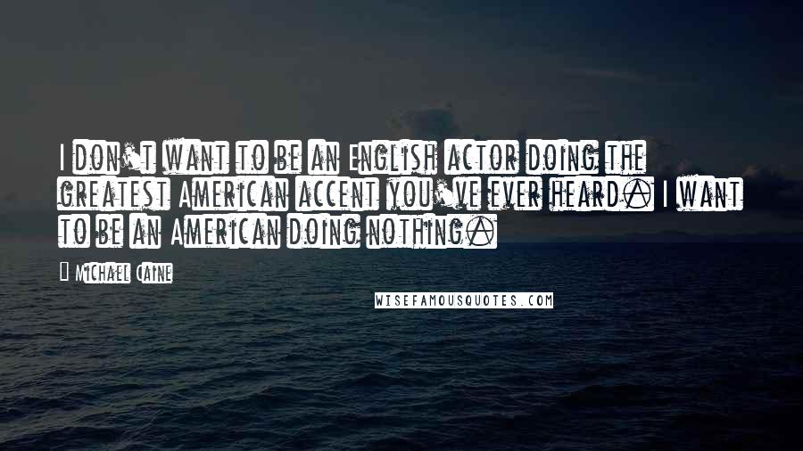 Michael Caine Quotes: I don't want to be an English actor doing the greatest American accent you've ever heard. I want to be an American doing nothing.