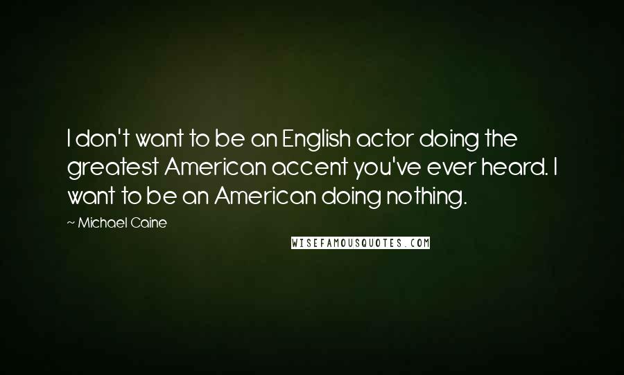 Michael Caine Quotes: I don't want to be an English actor doing the greatest American accent you've ever heard. I want to be an American doing nothing.