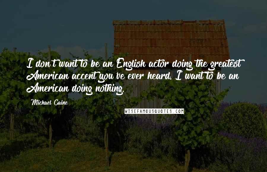 Michael Caine Quotes: I don't want to be an English actor doing the greatest American accent you've ever heard. I want to be an American doing nothing.