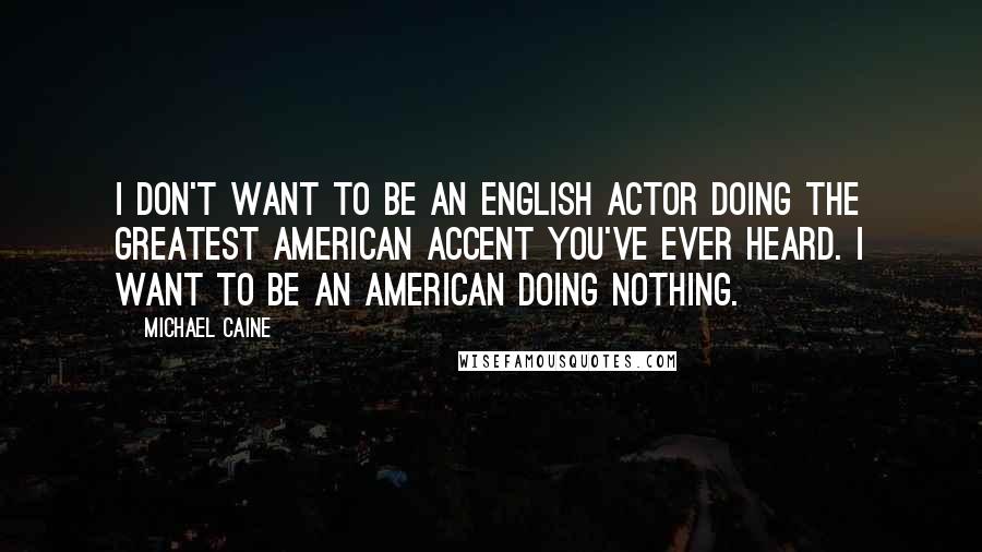 Michael Caine Quotes: I don't want to be an English actor doing the greatest American accent you've ever heard. I want to be an American doing nothing.