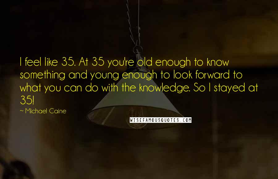 Michael Caine Quotes: I feel like 35. At 35 you're old enough to know something and young enough to look forward to what you can do with the knowledge. So I stayed at 35!