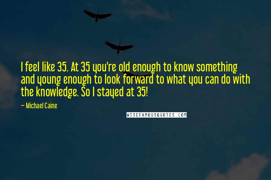 Michael Caine Quotes: I feel like 35. At 35 you're old enough to know something and young enough to look forward to what you can do with the knowledge. So I stayed at 35!