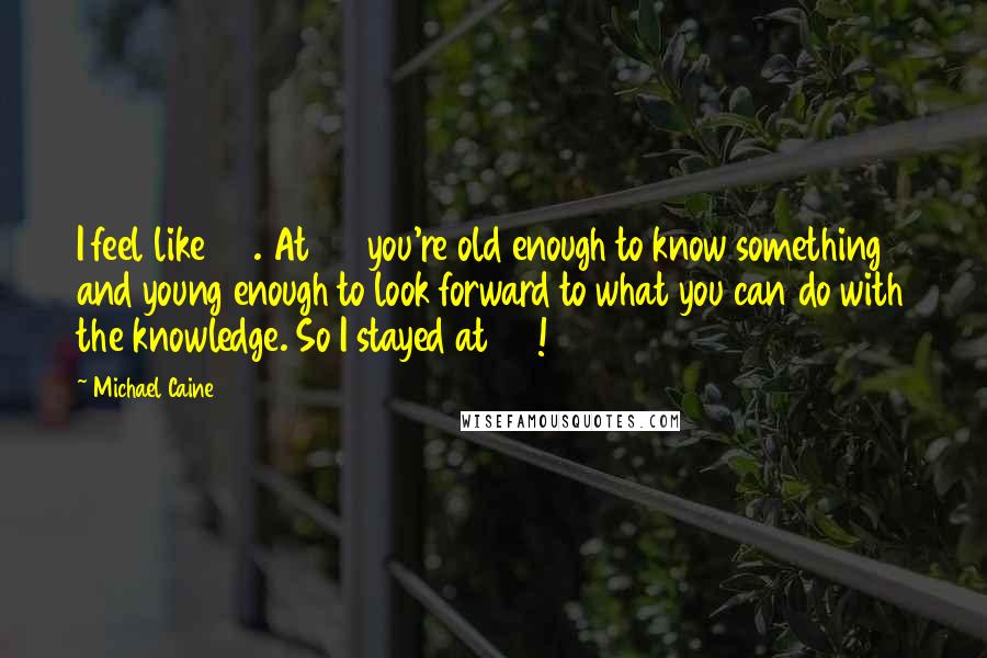 Michael Caine Quotes: I feel like 35. At 35 you're old enough to know something and young enough to look forward to what you can do with the knowledge. So I stayed at 35!