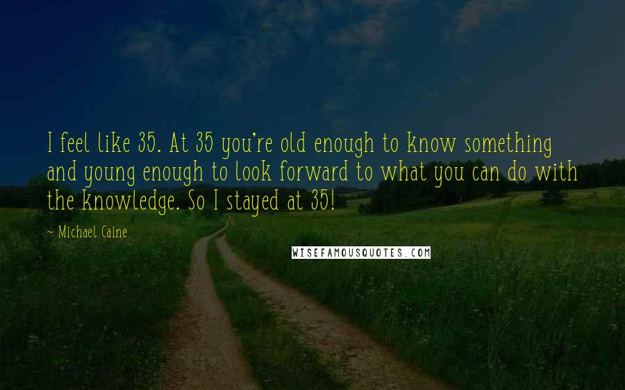 Michael Caine Quotes: I feel like 35. At 35 you're old enough to know something and young enough to look forward to what you can do with the knowledge. So I stayed at 35!