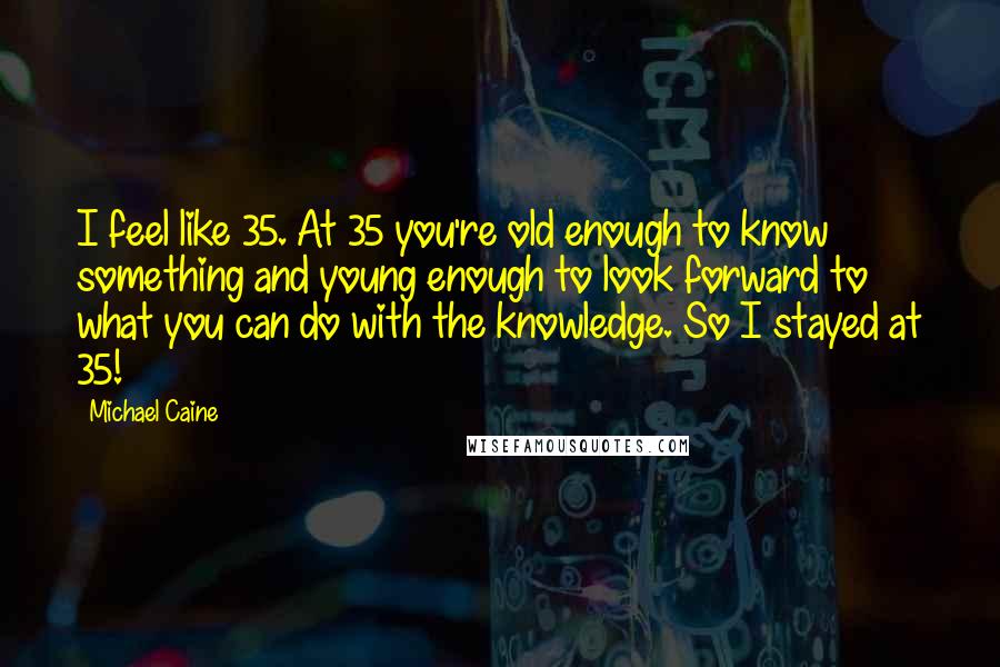 Michael Caine Quotes: I feel like 35. At 35 you're old enough to know something and young enough to look forward to what you can do with the knowledge. So I stayed at 35!