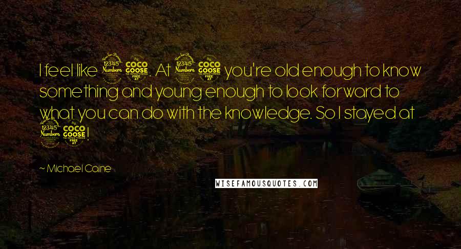 Michael Caine Quotes: I feel like 35. At 35 you're old enough to know something and young enough to look forward to what you can do with the knowledge. So I stayed at 35!