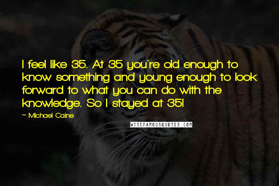 Michael Caine Quotes: I feel like 35. At 35 you're old enough to know something and young enough to look forward to what you can do with the knowledge. So I stayed at 35!