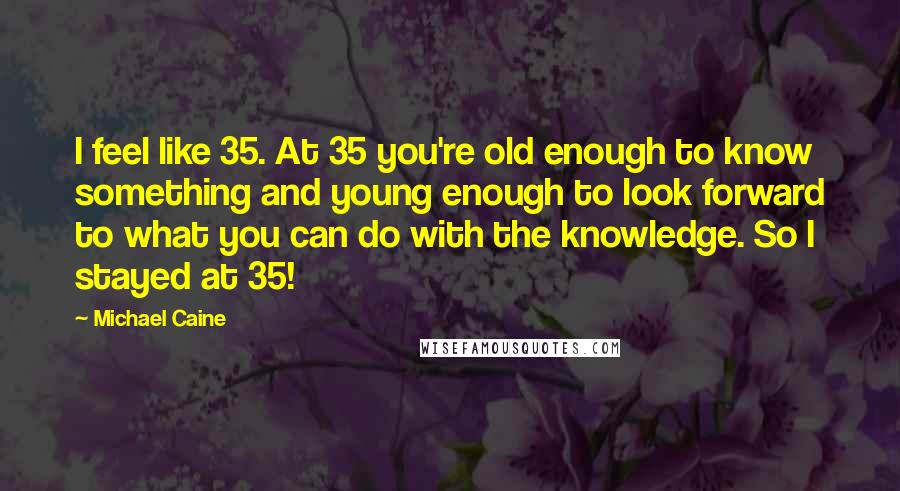 Michael Caine Quotes: I feel like 35. At 35 you're old enough to know something and young enough to look forward to what you can do with the knowledge. So I stayed at 35!