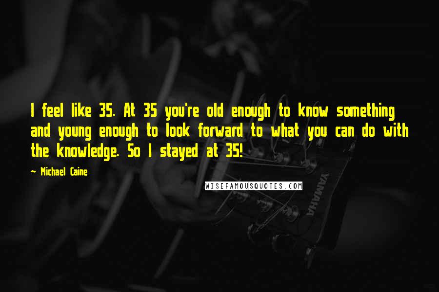 Michael Caine Quotes: I feel like 35. At 35 you're old enough to know something and young enough to look forward to what you can do with the knowledge. So I stayed at 35!