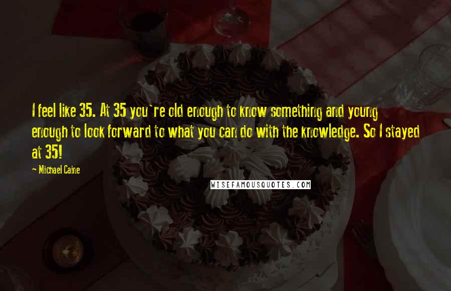 Michael Caine Quotes: I feel like 35. At 35 you're old enough to know something and young enough to look forward to what you can do with the knowledge. So I stayed at 35!