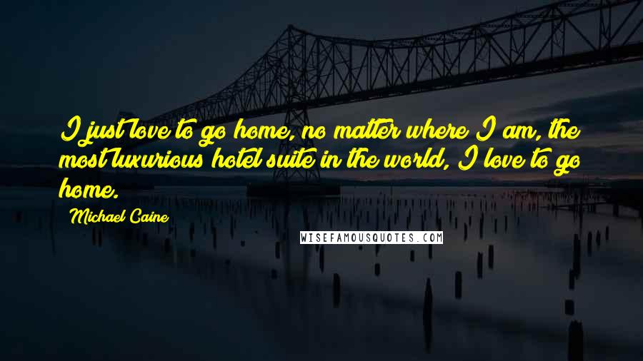 Michael Caine Quotes: I just love to go home, no matter where I am, the most luxurious hotel suite in the world, I love to go home.