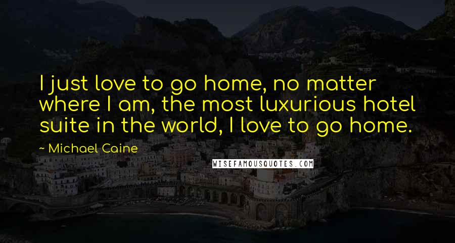 Michael Caine Quotes: I just love to go home, no matter where I am, the most luxurious hotel suite in the world, I love to go home.