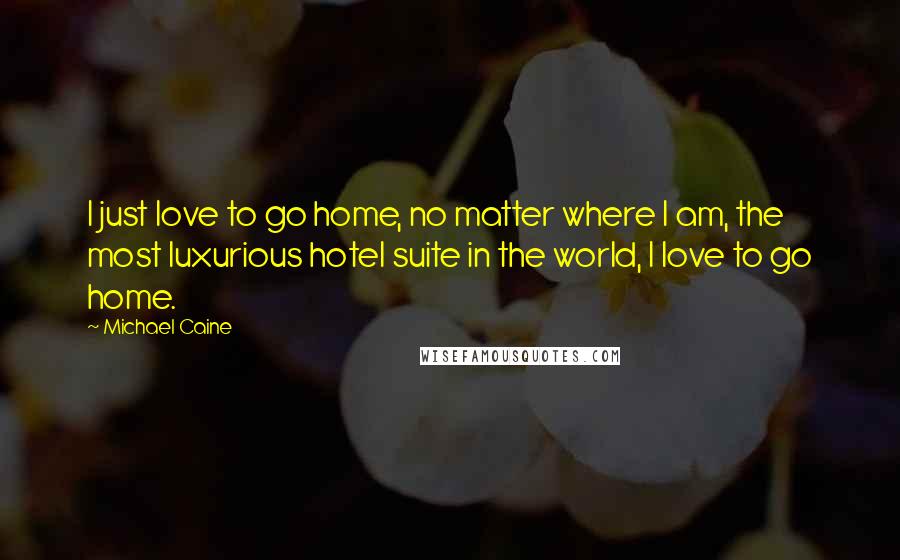 Michael Caine Quotes: I just love to go home, no matter where I am, the most luxurious hotel suite in the world, I love to go home.