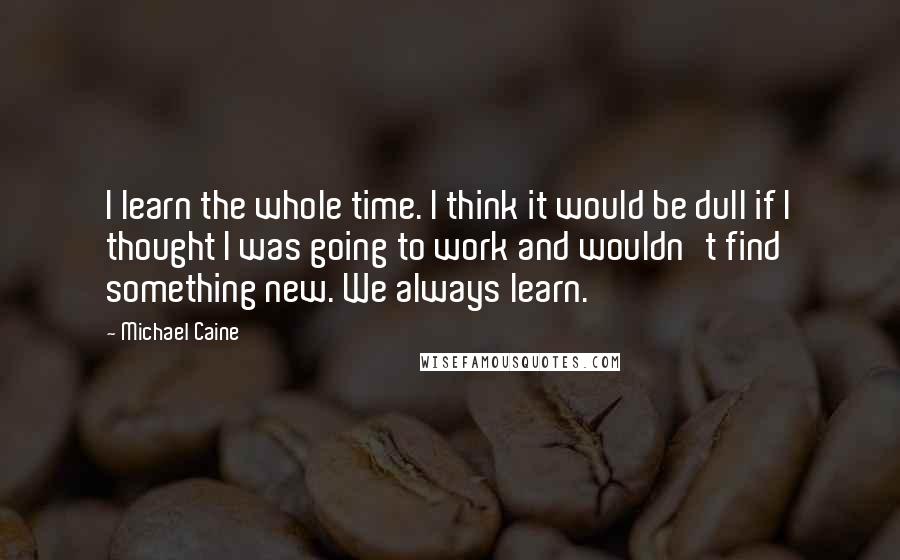 Michael Caine Quotes: I learn the whole time. I think it would be dull if I thought I was going to work and wouldn't find something new. We always learn.