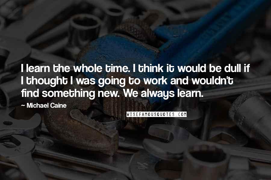 Michael Caine Quotes: I learn the whole time. I think it would be dull if I thought I was going to work and wouldn't find something new. We always learn.