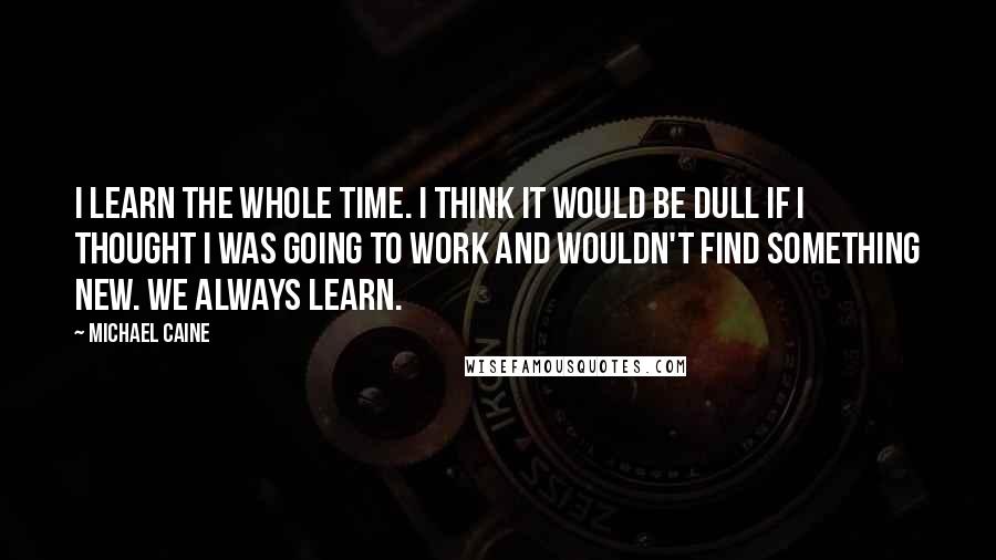 Michael Caine Quotes: I learn the whole time. I think it would be dull if I thought I was going to work and wouldn't find something new. We always learn.