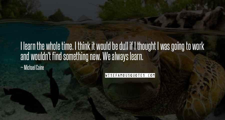 Michael Caine Quotes: I learn the whole time. I think it would be dull if I thought I was going to work and wouldn't find something new. We always learn.