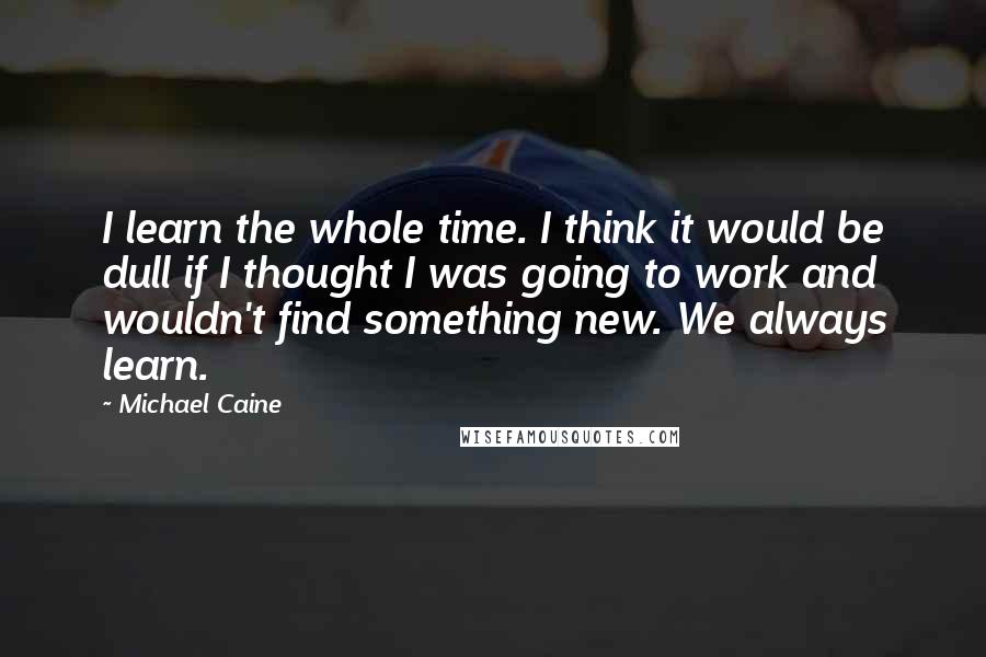 Michael Caine Quotes: I learn the whole time. I think it would be dull if I thought I was going to work and wouldn't find something new. We always learn.