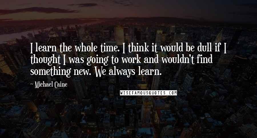 Michael Caine Quotes: I learn the whole time. I think it would be dull if I thought I was going to work and wouldn't find something new. We always learn.