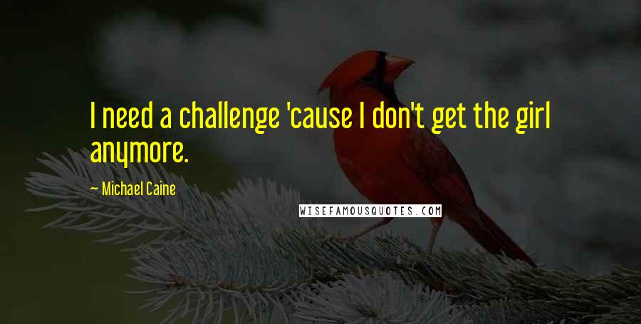 Michael Caine Quotes: I need a challenge 'cause I don't get the girl anymore.