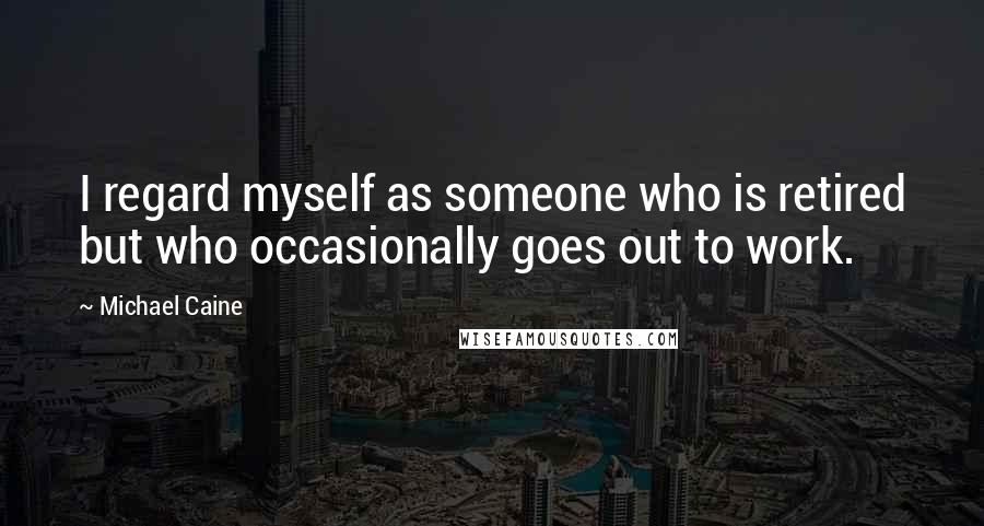 Michael Caine Quotes: I regard myself as someone who is retired but who occasionally goes out to work.