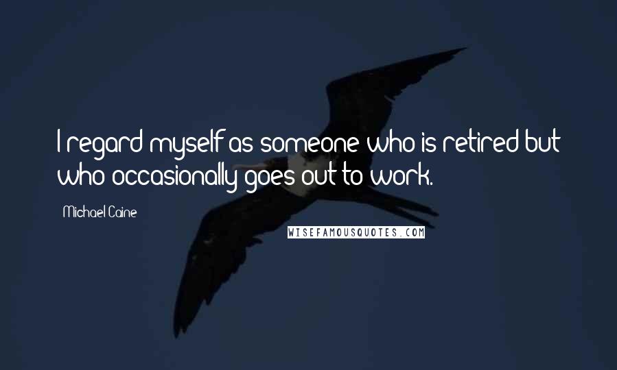 Michael Caine Quotes: I regard myself as someone who is retired but who occasionally goes out to work.