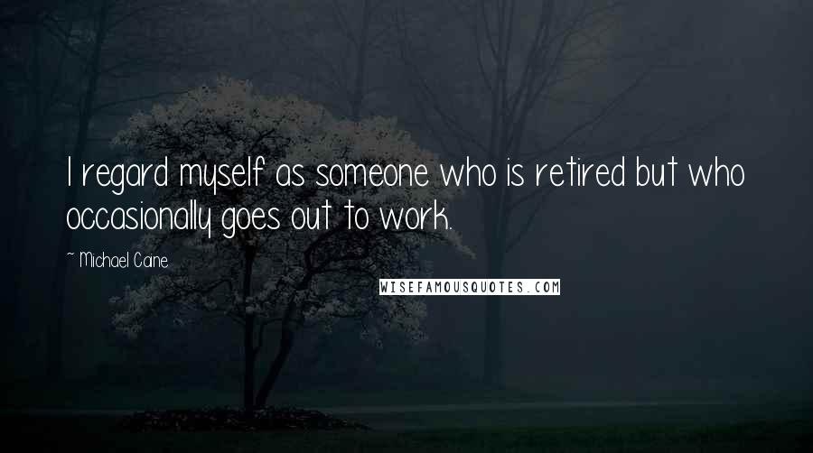 Michael Caine Quotes: I regard myself as someone who is retired but who occasionally goes out to work.