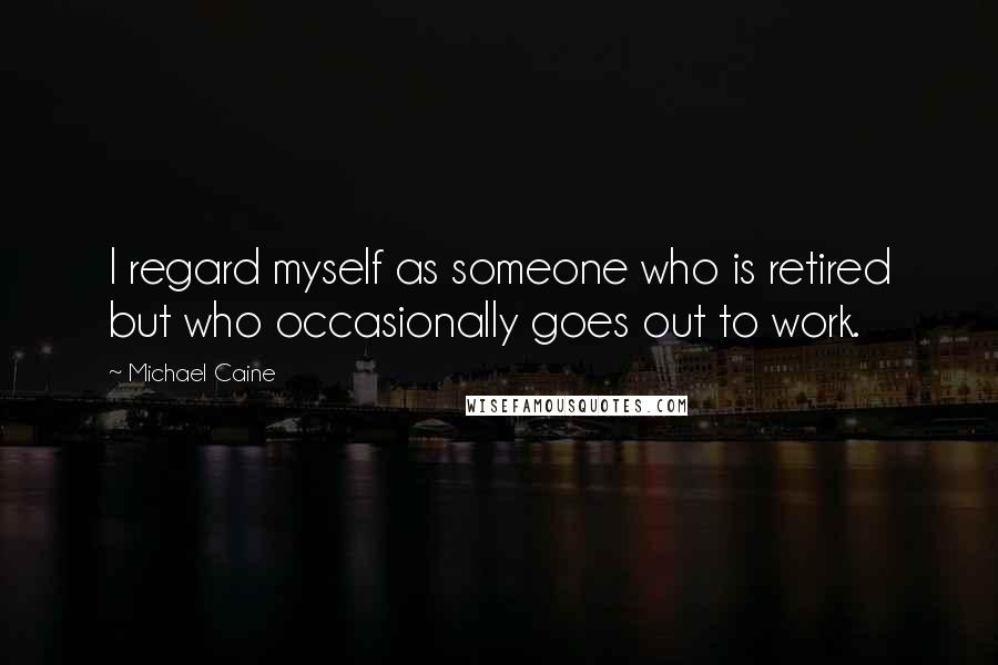 Michael Caine Quotes: I regard myself as someone who is retired but who occasionally goes out to work.