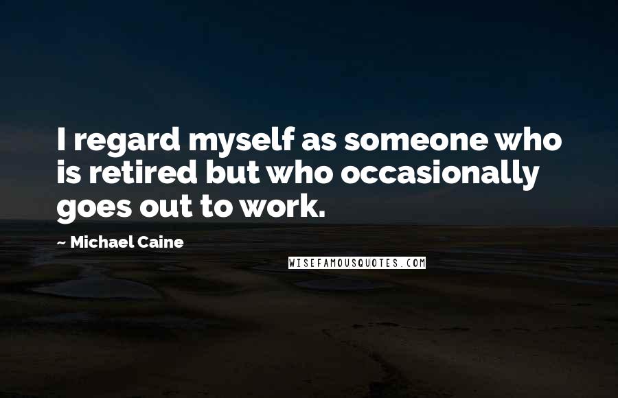 Michael Caine Quotes: I regard myself as someone who is retired but who occasionally goes out to work.