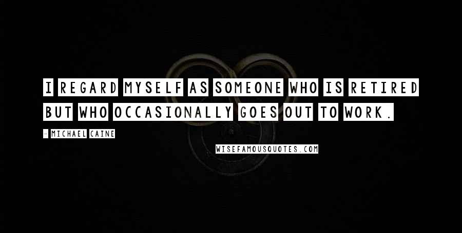 Michael Caine Quotes: I regard myself as someone who is retired but who occasionally goes out to work.