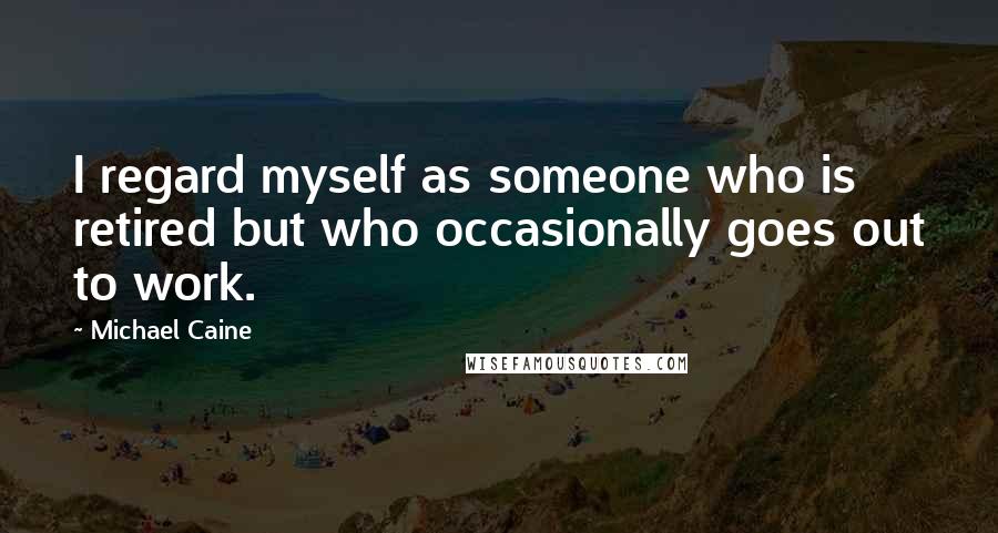 Michael Caine Quotes: I regard myself as someone who is retired but who occasionally goes out to work.