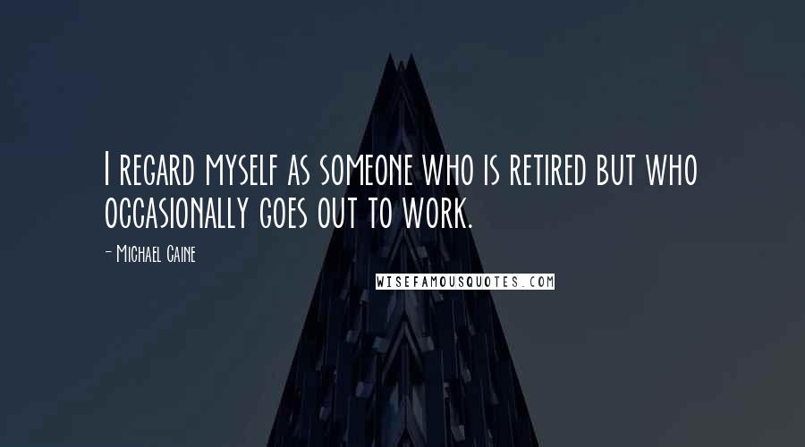 Michael Caine Quotes: I regard myself as someone who is retired but who occasionally goes out to work.